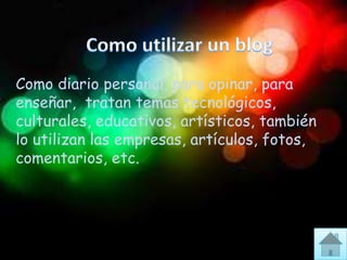Como diario personal, para opinar, para
enseñar, tratan temas tecnológicos,
culturales, educativos, artísticos, también
lo utilizan las empresas, artículos, fotos,
comentarios, etc.
 