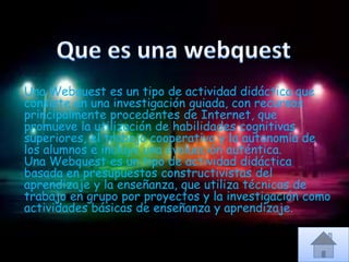 Una Webquest es un tipo de actividad didáctica que
consiste en una investigación guiada, con recursos
principalmente procedentes de Internet, que
promueve la utilización de habilidades cognitivas
superiores, el trabajo cooperativo y la autonomía de
los alumnos e incluye una evaluación auténtica.
Una Webquest es un tipo de actividad didáctica
basada en presupuestos constructivistas del
aprendizaje y la enseñanza, que utiliza técnicas de
trabajo en grupo por proyectos y la investigación como
actividades básicas de enseñanza y aprendizaje.
 