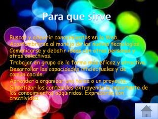 Buscar y adquirir conocimientos en la Web.
Acostumbrarse al manejo de las nuevas tecnologías.
Comunicarse y debatir ideas con otras personas y
otros colectivos.
Trabajar en grupo de la forma más eficaz y atractiva.
Desarrollar las capacidades intelectuales y de
comunicación.
Aprender a organizar una tarea o un proyecto.
Sintetizar los contenidos extrayendo lo importante de
los conocimientos adquiridos. Expresarse con
creatividad.
 