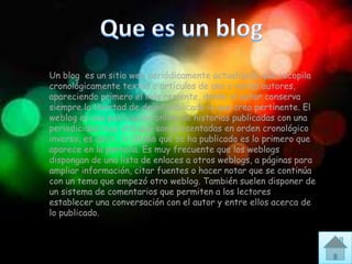 Un blog es un sitio web periódicamente actualizado que recopila
cronológicamente textos o artículos de uno o varios autores,
apareciendo primero el más reciente, donde el autor conserva
siempre la libertad de dejar publicado lo que crea pertinente. El
weblog es una publicación online de historias publicadas con una
periodicidad muy alta que son presentadas en orden cronológico
inverso, es decir, lo último que se ha publicado es lo primero que
aparece en la pantalla. Es muy frecuente que los weblogs
dispongan de una lista de enlaces a otros weblogs, a páginas para
ampliar información, citar fuentes o hacer notar que se continúa
con un tema que empezó otro weblog. También suelen disponer de
un sistema de comentarios que permiten a los lectores
establecer una conversación con el autor y entre ellos acerca de
lo publicado.
 