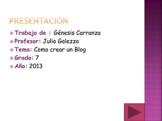  Trabajo de : Génesis Carranza
 Profesor: Julio Galezzo
 Tema: Como crear un Blog
 Grado: 7
 Año: 2013
 