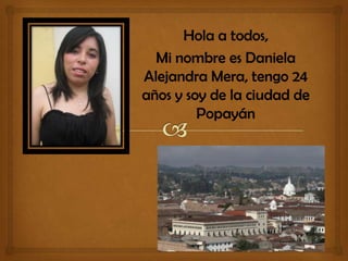 Hola a todos,
Mi nombre es Daniela
Alejandra Mera, tengo 24
años y soy de la ciudad de
Popayán
 