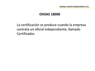 La certificación se produce cuando la empresa
contrata un oficial independiente, llamado
Certificador.
OHSAS 18000
OVERALL HEALTH CONSULTORA E.I.R.L.
 