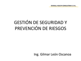 GESTIÓN DE SEGURIDAD Y
PREVENCIÓN DE RIESGOS
Ing. Gilmar León Oscanoa
OVERALL HEALTH CONSULTORA E.I.R.L.
 