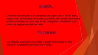 MISIÓN.
Crecer en el mercado a un consumo per cápita anual de 60 litros,
asegurando el liderazgo de nuestro portafolio de marcas nacionales
e internacionales en cada una de las categorías de bebidas y en
todos los segmentos del mercado.
FILOSOFIA
La filosofía de Bavaria es crecer y poder convertirse en tres
años en la séptima cervecera del mundo.
 