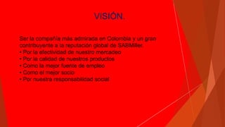 VISIÓN.
Ser la compañía más admirada en Colombia y un gran
contribuyente a la reputación global de SABMiller.
• Por la efectividad de nuestro mercadeo
• Por la calidad de nuestros productos
• Como la mejor fuente de empleo
• Como el mejor socio
• Por nuestra responsabilidad social
 