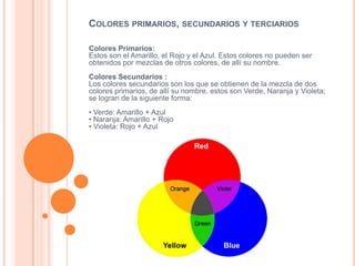 Colores Primarios:
Estos son el Amarillo, el Rojo y el Azul. Estos colores no pueden ser
obtenidos por mezclas de otros colores, de allí su nombre.
Colores Secundarios :
Los colores secundarios son los que se obtienen de la mezcla de dos
colores primarios, de allí su nombre, estos son Verde, Naranja y Violeta;
se logran de la siguiente forma:
• Verde: Amarillo + Azul
• Naranja: Amarillo + Rojo
• Violeta: Rojo + Azul
COLORES PRIMARIOS, SECUNDARIOS Y TERCIARIOS
 