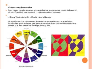 
Colores complementarios
 Los colores complementarios son aquellos que se encuentran enfrentados en el
círculo Cromático; son, entre sí, complementarios u opuestos.

• Rojo y Verde • Amarillo y Violeta • Azul y Naranja
Al estar juntos dos colores complementarios se resaltan sus características
individuales y sus atributos; por ejemplo, un amarillo es mas luminoso contra un
violeta, que a su vez se verá mas profundo y frío.
 