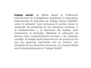 trabajo social: se define según la Federación
Internacional de Trabajadores Sociales1y la Asociación
Internacional de Escuelas de Trabajo Social (IASSW)2
como la profesión "que promueve el cambio social, la
resolución de problemas en las relaciones humanas, y
el fortalecimiento y la liberación del pueblo, para
incrementar el bienestar. Mediante la utilización de
teorías sobre comportamiento humano y los sistemas
sociales, el trabajo social interviene en los puntos en los
que las personas interactúan con su entorno. Los
principios de los Derechos Humanos y la Justicia Social
son fundamentales para el Trabajo Social".