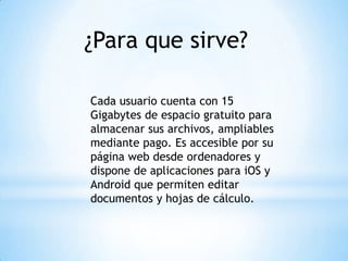¿Para que sirve?
Cada usuario cuenta con 15
Gigabytes de espacio gratuito para
almacenar sus archivos, ampliables
mediante pago. Es accesible por su
página web desde ordenadores y
dispone de aplicaciones para iOS y
Android que permiten editar
documentos y hojas de cálculo.
 
