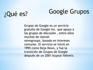 Google Grupos¿Qué es?
Grupos de Google es un servicio
gratuito de Google Inc. que apoya a
los grupos de discusión , entre ellos
muchos de Usenet
newsgroups, basada en intereses
comunes. El servicio se inició en
1995 como Deja News, y fue la
transición de Grupos de Google
después de un 2001 buyout febrero.
 