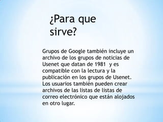 Grupos de Google también incluye un
archivo de los grupos de noticias de
Usenet que datan de 1981 y es
compatible con la lectura y la
publicación en los grupos de Usenet.
Los usuarios también pueden crear
archivos de las listas de listas de
correo electrónico que están alojados
en otro lugar.
¿Para que
sirve?
 