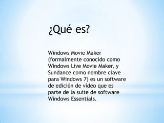 ¿Qué es?
Windows Movie Maker
(formalmente conocido como
Windows Live Movie Maker, y
Sundance como nombre clave
para Windows 7) es un software
de edición de vídeo que es
parte de la suite de software
Windows Essentials.
 