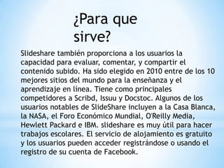 ¿Para que
sirve?
Slideshare también proporciona a los usuarios la
capacidad para evaluar, comentar, y compartir el
contenido subido. Ha sido elegido en 2010 entre de los 10
mejores sitios del mundo para la enseñanza y el
aprendizaje en línea. Tiene como principales
competidores a Scribd, Issuu y Docstoc. Algunos de los
usuarios notables de SlideShare incluyen a la Casa Blanca,
la NASA, el Foro Económico Mundial, O'Reilly Media,
Hewlett Packard e IBM. slideshare es muy útil para hacer
trabajos escolares. El servicio de alojamiento es gratuito
y los usuarios pueden acceder registrándose o usando el
registro de su cuenta de Facebook.
 