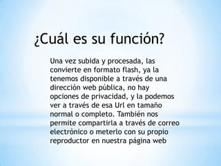 ¿Cuál es su función?
Una vez subida y procesada, las
convierte en formato flash, ya la
tenemos disponible a través de una
dirección web pública, no hay
opciones de privacidad, y la podemos
ver a través de esa Url en tamaño
normal o completo. También nos
permite compartirla a través de correo
electrónico o meterlo con su propio
reproductor en nuestra página web
 