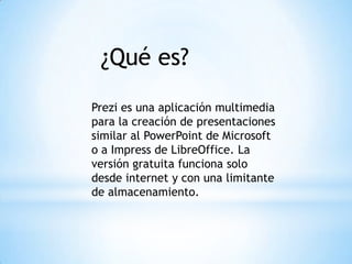 ¿Qué es?
Prezi es una aplicación multimedia
para la creación de presentaciones
similar al PowerPoint de Microsoft
o a Impress de LibreOffice. La
versión gratuita funciona solo
desde internet y con una limitante
de almacenamiento.
 