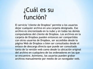 ¿Cuál es su
función?
El servicio "cliente de Dropbox" permite a los usuarios
dejar cualquier archivo en una carpeta designada. Ese
archivo es sincronizado en la nube y en todas las demás
computadoras del cliente de Dropbox. Los archivos en la
carpeta de Dropbox pueden entonces ser compartidos
con otros usuarios de Dropbox, ser accedidos desde la
página Web de Dropbox o bien ser consultados desde el
enlace de descarga directa que puede ser consultado
tanto de la versión web como desde la ubicación original
del archivo en cualquiera de los ordenadores en las que
se encuentre. Asimismo, los usuarios pueden grabar
archivos manualmente por medio de un navegador web.
 