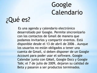 ¿Qué es?
Es una agenda y calendario electrónico
desarrollado por Google. Permite sincronizarlo
con los contactos de Gmail de manera que
podamos invitarlos y compartir eventos. Está
disponible desde el 13 de abril de 2006 . Aunque
los usuarios no están obligados a tener una
cuenta de Gmail, sí deben disponer de un Google
Account para poder usar el software. Google
Calendar junto con GMail, Google Docs y Google
Talk; el 7 de julio de 2009, dejaron su calidad de
Beta y pasaron a ser productos terminados.
Google
Calendario
 