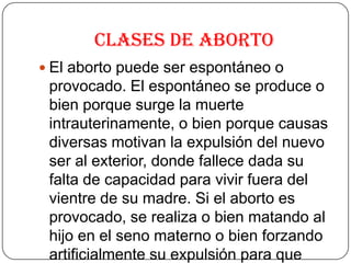 Clases de Aborto
 El aborto puede ser espontáneo o
provocado. El espontáneo se produce o
bien porque surge la muerte
intrauterinamente, o bien porque causas
diversas motivan la expulsión del nuevo
ser al exterior, donde fallece dada su
falta de capacidad para vivir fuera del
vientre de su madre. Si el aborto es
provocado, se realiza o bien matando al
hijo en el seno materno o bien forzando
artificialmente su expulsión para que
 