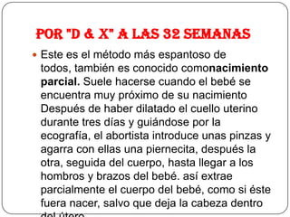 Por "D & X" a las 32 semanas
 Este es el método más espantoso de
todos, también es conocido comonacimiento
parcial. Suele hacerse cuando el bebé se
encuentra muy próximo de su nacimiento
Después de haber dilatado el cuello uterino
durante tres días y guiándose por la
ecografía, el abortista introduce unas pinzas y
agarra con ellas una piernecita, después la
otra, seguida del cuerpo, hasta llegar a los
hombros y brazos del bebé. así extrae
parcialmente el cuerpo del bebé, como si éste
fuera nacer, salvo que deja la cabeza dentro
 
