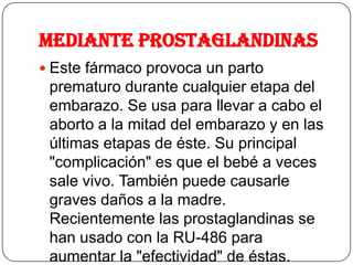 Mediante Prostaglandinas
 Este fármaco provoca un parto
prematuro durante cualquier etapa del
embarazo. Se usa para llevar a cabo el
aborto a la mitad del embarazo y en las
últimas etapas de éste. Su principal
"complicación" es que el bebé a veces
sale vivo. También puede causarle
graves daños a la madre.
Recientemente las prostaglandinas se
han usado con la RU-486 para
aumentar la "efectividad" de éstas.
 