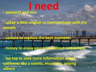 I need· passport and visa
· speak a little english to communicate with the
people
· camara to capture the best moments
· money to enjoy your trip without restrictions
· lap top to seek more information about
california like a events, museums, among
others
 