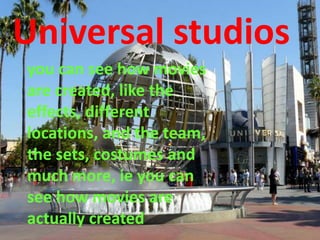 Universal studios
you can see how movies
are created, like the
effects, different
locations, and the team,
the sets, costumes and
much more, ie you can
see how movies are
actually created
 