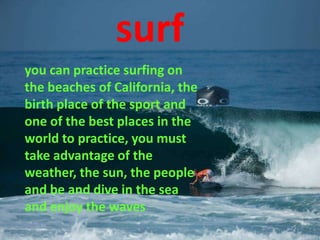 surf
you can practice surfing on
the beaches of California, the
birth place of the sport and
one of the best places in the
world to practice, you must
take advantage of the
weather, the sun, the people
and be and dive in the sea
and enjoy the waves
 