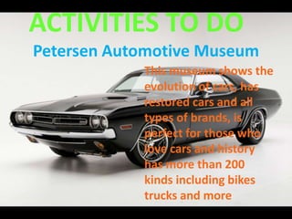 ACTIVITIES TO DO
Petersen Automotive Museum
This museum shows the
evolution of cars, has
restored cars and all
types of brands, is
perfect for those who
love cars and history
has more than 200
kinds including bikes
trucks and more
 