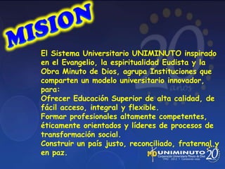 El Sistema Universitario UNIMINUTO inspirado
en el Evangelio, la espiritualidad Eudista y la
Obra Minuto de Dios, agrupa Instituciones que
comparten un modelo universitario innovador,
para:
Ofrecer Educación Superior de alta calidad, de
fácil acceso, integral y flexible.
Formar profesionales altamente competentes,
éticamente orientados y líderes de procesos de
transformación social.
Construir un país justo, reconciliado, fraternal y
en paz.
 