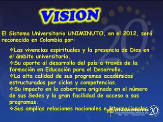 El Sistema Universitario UNIMINUTO, en el 2012, será
reconocido en Colombia por:
Las vivencias espirituales y la presencia de Dios en
el ámbito universitario.
Su aporte al desarrollo del país a través de la
formación en Educación para el Desarrollo.
La alta calidad de sus programas académicos
estructurados por ciclos y competencias.
Su impacto en la cobertura originado en el número
de sus Sedes y la gran facilidad de acceso a sus
programas.
Sus amplias relaciones nacionales e internacionales
 