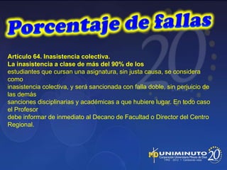 Artículo 64. Inasistencia colectiva.
La inasistencia a clase de más del 90% de los
estudiantes que cursan una asignatura, sin justa causa, se considera
como
inasistencia colectiva, y será sancionada con falla doble, sin perjuicio de
las demás
sanciones disciplinarias y académicas a que hubiere lugar. En todo caso
el Profesor
debe informar de inmediato al Decano de Facultad o Director del Centro
Regional.
 