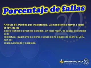 Artículo 65. Pérdida por inasistencia. La inasistencia mayor o igual
al 15% de las
clases teóricas o prácticas dictadas, sin justa razón, es causal de pérdida
de la
asignatura. Igualmente se pierde cuando se ha dejado de asistir al 25%,
aún por
causa justificada y aceptada.
 