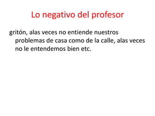 Lo negativo del profesor
gritón, alas veces no entiende nuestros
problemas de casa como de la calle, alas veces
no le entendemos bien etc.
 