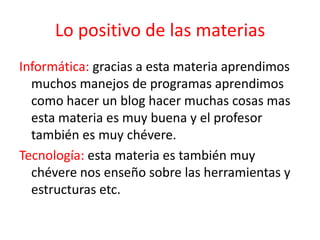 Lo positivo de las materias
Informática: gracias a esta materia aprendimos
muchos manejos de programas aprendimos
como hacer un blog hacer muchas cosas mas
esta materia es muy buena y el profesor
también es muy chévere.
Tecnología: esta materia es también muy
chévere nos enseño sobre las herramientas y
estructuras etc.
 