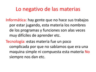 Lo negativo de las materias
Informática: hay gente que no hace sus trabajos
por estar jugando, esta materia los nombres
de los programas y funciones son alas veces
muy difíciles de aprender etc.
Tecnología: estas materia fue un poco
complicada por que no sabíamos que era una
maquina simple ni compuesta esta materia No
siempre nos dan etc.
 