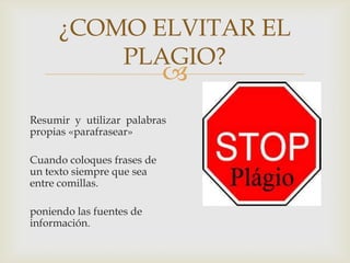 
¿COMO ELVITAR EL
PLAGIO?
Resumir y utilizar palabras
propias «parafrasear»
Cuando coloques frases de
un texto siempre que sea
entre comillas.
poniendo las fuentes de
información.
 