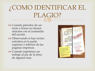 
¿COMO IDENTIFICAR EL
PLAGIO?
 Cuando párrafos de un
texto o frases no tienen
relación con el contenido
del escrito.
 Observando si hay textos
extraños en la parte
superior o inferior de las
paginas impresas.
 Cuando repetimos un
trabajo al pie de la letra
de alguien mas.
 