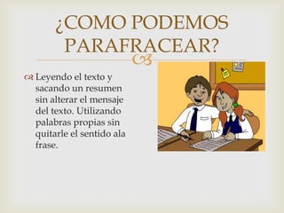 
¿COMO PODEMOS
PARAFRACEAR?
 Leyendo el texto y
sacando un resumen
sin alterar el mensaje
del texto. Utilizando
palabras propias sin
quitarle el sentido ala
frase.
 