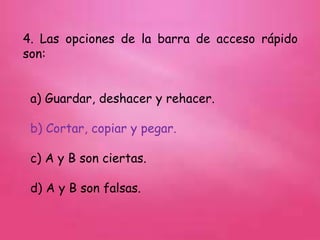 4. Las opciones de la barra de acceso rápido
son:
a) Guardar, deshacer y rehacer.
b) Cortar, copiar y pegar.
c) A y B son ciertas.
d) A y B son falsas.
 