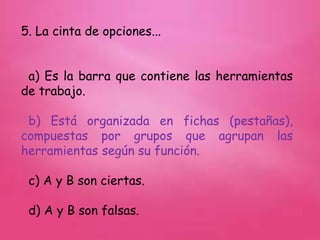 5. La cinta de opciones...
a) Es la barra que contiene las herramientas
de trabajo.
b) Está organizada en fichas (pestañas),
compuestas por grupos que agrupan las
herramientas según su función.
c) A y B son ciertas.
d) A y B son falsas.
 