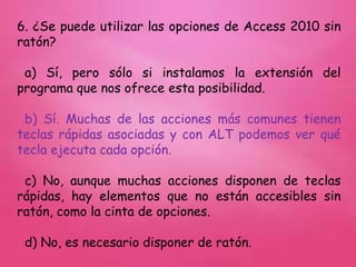 6. ¿Se puede utilizar las opciones de Access 2010 sin
ratón?
a) Sí, pero sólo si instalamos la extensión del
programa que nos ofrece esta posibilidad.
b) Sí. Muchas de las acciones más comunes tienen
teclas rápidas asociadas y con ALT podemos ver qué
tecla ejecuta cada opción.
c) No, aunque muchas acciones disponen de teclas
rápidas, hay elementos que no están accesibles sin
ratón, como la cinta de opciones.
d) No, es necesario disponer de ratón.
 