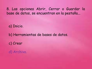 8. Las opciones Abrir, Cerrar o Guardar la
base de datos, se encuentran en la pestaña...
a) Inicio.
b) Herramientas de bases de datos.
c) Crear
d) Archivo.
 