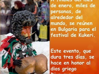 A finales del mes
de enero, miles de
personas, de
alrededor del
mundo, se reúnen
en Bulgaria para el
festival de Kukeri.
Este evento, que
dura tres días, se
hace en honor al
dios griego