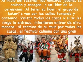 Al inicio del festival, los hombres jóvenes se
reúnen y escogen a un líder de la
ceremonia. Al tener su líder, el grupo de
kukeri´s van por las calles tomando y
cantando. Visitan todas las casas y si se les
niega la entrada, intentarán entrar de otra
manera. Al termino de su tour por todas las
casas, el festival culmina con una gran
banquete.