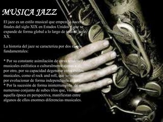 MUSICA JAZZ
El jazz es un estilo musical que empezó a nacer a
finales del siglo XIX en Estados Unidos y que se
expande de forma global a lo largo de todo el siglo
XX.
La historia del jazz se caracteriza por dos rasgos
fundamentales:
* Por su constante asimilación de otras tendencias
musicales estilística o culturalmente ajenas a el;
por otro, por su capacidad degenerar otros estilos
musicales, como el rock and roll, que terminaron
por evolucionar de forma independiente al jazz.
* Por la sucesión de forma ininterrumpida de un
numeroso conjunto de subes tilos que, vistos en
aquella época en perspectiva, manifiestan entre
algunos de ellos enormes diferencias musicales.
 