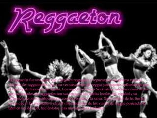 El reggaetón fue una parte que (también reggaetón y regueton) es un genero musical
variante del raggamuffin, que a su vez desciende del reggae jamaiquino, influenciado por
el hip hop de las zonas de Miami, Los ángeles y Nueva York latino. además es una de las
particularidades del reggaetón son sus letras en los hablas locales del español y su
influencia de otros estilos latinos, como la bomba y la salsa. Nace a partir de las fiestas
en las que el DJ pinchaba la cara B instrumentales de los vinilos de reggae poniendo 45
bpm en vez de a 30, haciéndolos mas movidos para bailarlos
 