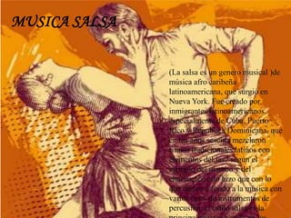 MUSICA SALSA
(La salsa es un genero musical )de
música afro caribeña
latinoamericana, que surgió en
Nueva York. Fue creado por
inmigrantes latinoamericanos,
especialmente de Cuba, Puerto
Rico y Republica Dominicana, que
en los años sesenta mezclaron
ritmos tradicionales latinos con
elementos del jazz según el
ejemplo del mambo y del
chachachá. esto hizo que con lo
que dieron a fondo a la música con
varios tipos de instrumentos de
percusión, el estilo salsa es la
 