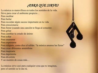 ¿PARA QUE SIRVE?
La música es maravillosa en todos los sentidos de la vida.
Sirve para crear el ambiente propicio…
Para meditar
Para bailar
Para recordar algún suceso importante en tu vida
Para emocionarse
Para llorar (cuando una canción te llega al corazón)
Para gritar
Para cambiar tu estado de ánimo
Para soñar
Para enamorar
Para expresarse
Para relajarte, como dice el refrán: “la música amansa las fieras”
Para crear diferentes atmósferas
Para inspirarte
Para deprimirte
Para divertirte
Y un montón de cosas más…
La música sirve casi para cualquier cosa que te imaginas,
pero el sentido se lo das tú.
 
