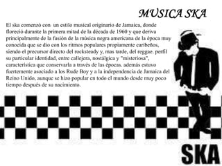 MUSICA SKA
El ska comenzó con un estilo musical originario de Jamaica, donde
floreció durante la primera mitad de la década de 1960 y que deriva
principalmente de la fusión de la música negra americana de la época muy
conocida que se dio con los ritmos populares propiamente caribeños,
siendo el precursor directo del rocksteady y, mas tarde, del reggae. perfil
su particular identidad, entre callejera, nostálgica y "misteriosa",
característica que conservarla a través de las épocas. además estuvo
fuertemente asociado a los Rude Boy y a la independencia de Jamaica del
Reino Unido, aunque se hizo popular en todo el mundo desde muy poco
tiempo después de su nacimiento.
 